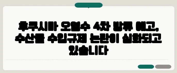 후쿠시마 오염수 4차 방류 예고, 수산물 수입규제 논란이 심화되고 있습니다